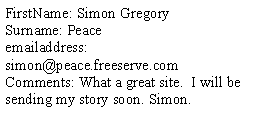 Text Box: FirstName: Simon Gregory
Surname: Peace
emailaddress: simon@peace.freeserve.com
Comments: What a great site.  I will be sending my story soon. Simon. 