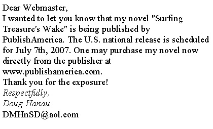 Text Box: Dear Webmaster, I wanted to let you know that my novel "Surfing Treasure's Wake" is being published by PublishAmerica. The U.S. national release is scheduled for July 7th, 2007. One may purchase my novel now directly from the publisher at www.publishamerica.com. Thank you for the exposure! Respectfully,
Doug HanauDMHnSD@aol.com
