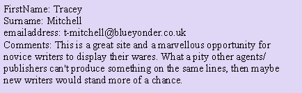 Text Box: FirstName: Tracey
Surname: Mitchell
emailaddress: t-mitchell@blueyonder.co.uk
Comments: This is a great site and a marvellous opportunity for novice writers to display their wares. What a pity other agents/publishers can't produce something on the same lines, then maybe new writers would stand more of a chance.