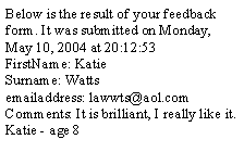 Text Box: Below is the result of your feedback form. It was submitted on Monday, May 10, 2004 at 20:12:53
FirstName: Katie
Surname: Watts
emailaddress: lawwts@aol.com
Comments: It is brilliant, I really like it. 
Katie - age 8 