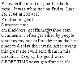 Text Box: Below is the result of your feedback form.  It was submitted on Friday, June 25, 2004 at 23:54:18FirstName: geoff Surname: timsemailaddress: geofftims@yahoo.comComments: I often get asked by people who buy my books for advice on the best place to display their work. After seeing this great site I will send them in this direction. Keep up the good work. GEOFF TIMS www.geofftims.co.uk