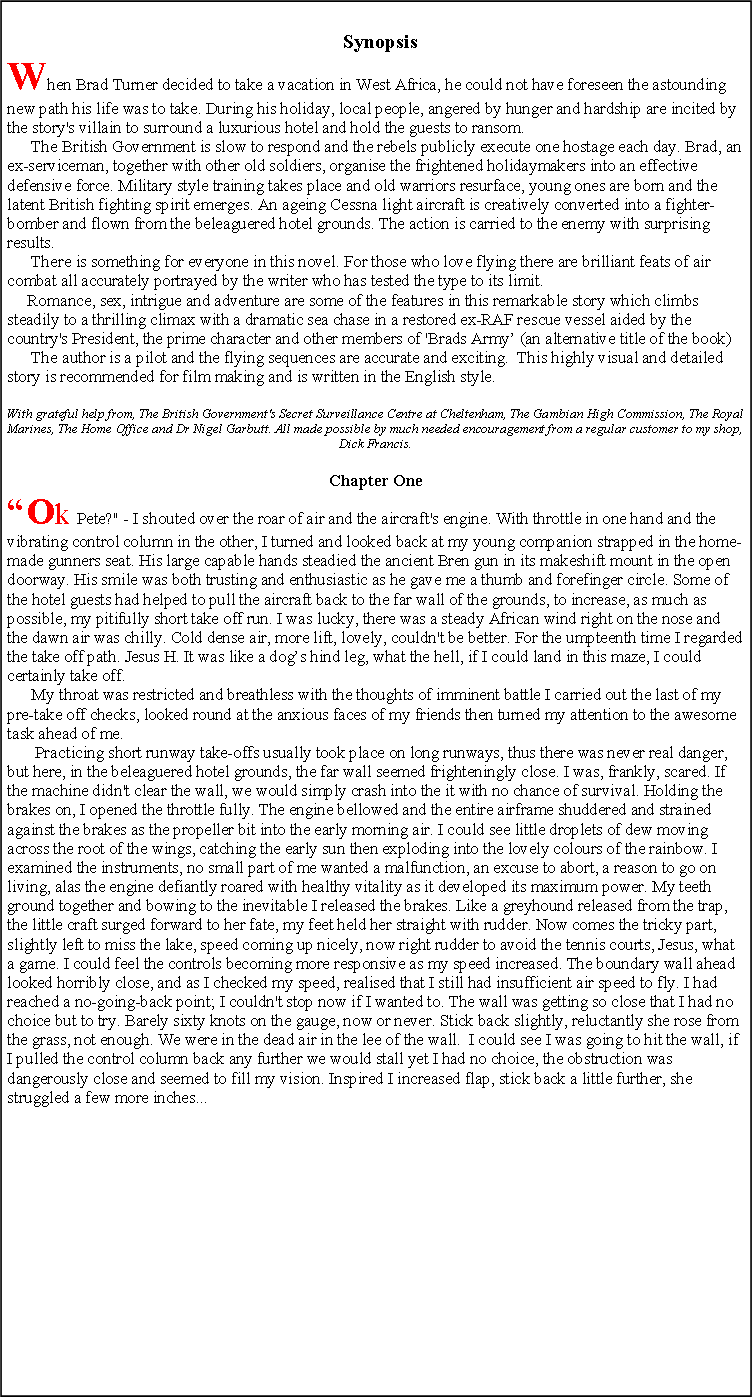 Text Box:   SynopsisWhen Brad Turner decided to take a vacation in West Africa, he could not have foreseen the astounding new path his life was to take. During his holiday, local people, angered by hunger and hardship are incited by the story's villain to surround a luxurious hotel and hold the guests to ransom.       The British Government is slow to respond and the rebels publicly execute one hostage each day. Brad, an ex-serviceman, together with other old soldiers, organise the frightened holidaymakers into an effective defensive force. Military style training takes place and old warriors resurface, young ones are born and the latent British fighting spirit emerges. An ageing Cessna light aircraft is creatively converted into a fighter-bomber and flown from the beleaguered hotel grounds. The action is carried to the enemy with surprising results.      There is something for everyone in this novel. For those who love flying there are brilliant feats of air combat all accurately portrayed by the writer who has tested the type to its limit.        Romance, sex, intrigue and adventure are some of the features in this remarkable story which climbs steadily to a thrilling climax with a dramatic sea chase in a restored ex-RAF rescue vessel aided by the country's President, the prime character and other members of 'Brads Army (an alternative title of the book)       The author is a pilot and the flying sequences are accurate and exciting.  This highly visual and detailed story is recommended for film making and is written in the English style. With grateful help from, The British Government's Secret Surveillance Centre at Cheltenham, The Gambian High Commission, The Royal Marines, The Home Office and Dr Nigel Garbutt. All made possible by much needed encouragement from a regular customer to my shop, Dick Francis.Chapter OneOk Pete?" - I shouted over the roar of air and the aircraft's engine. With throttle in one hand and the vibrating control column in the other, I turned and looked back at my young companion strapped in the home-made gunners seat. His large capable hands steadied the ancient Bren gun in its makeshift mount in the open doorway. His smile was both trusting and enthusiastic as he gave me a thumb and forefinger circle. Some of the hotel guests had helped to pull the aircraft back to the far wall of the grounds, to increase, as much as possible, my pitifully short take off run. I was lucky, there was a steady African wind right on the nose and the dawn air was chilly. Cold dense air, more lift, lovely, couldn't be better. For the umpteenth time I regarded the take off path. Jesus H. It was like a dogs hind leg, what the hell, if I could land in this maze, I could certainly take off.       My throat was restricted and breathless with the thoughts of imminent battle I carried out the last of my pre-take off checks, looked round at the anxious faces of my friends then turned my attention to the awesome task ahead of me.        Practicing short runway take-offs usually took place on long runways, thus there was never real danger, but here, in the beleaguered hotel grounds, the far wall seemed frighteningly close. I was, frankly, scared. If the machine didn't clear the wall, we would simply crash into the it with no chance of survival. Holding the brakes on, I opened the throttle fully. The engine bellowed and the entire airframe shuddered and strained against the brakes as the propeller bit into the early morning air. I could see little droplets of dew moving across the root of the wings, catching the early sun then exploding into the lovely colours of the rainbow. I examined the instruments, no small part of me wanted a malfunction, an excuse to abort, a reason to go on living, alas the engine defiantly roared with healthy vitality as it developed its maximum power. My teeth ground together and bowing to the inevitable I released the brakes. Like a greyhound released from the trap, the little craft surged forward to her fate, my feet held her straight with rudder. Now comes the tricky part, slightly left to miss the lake, speed coming up nicely, now right rudder to avoid the tennis courts, Jesus, what a game. I could feel the controls becoming more responsive as my speed increased. The boundary wall ahead looked horribly close, and as I checked my speed, realised that I still had insufficient air speed to fly. I had reached a no-going-back point; I couldn't stop now if I wanted to. The wall was getting so close that I had no choice but to try. Barely sixty knots on the gauge, now or never. Stick back slightly, reluctantly she rose from the grass, not enough. We were in the dead air in the lee of the wall.  I could see I was going to hit the wall, if I pulled the control column back any further we would stall yet I had no choice, the obstruction was dangerously close and seemed to fill my vision. Inspired I increased flap, stick back a little further, she struggled a few more inches...