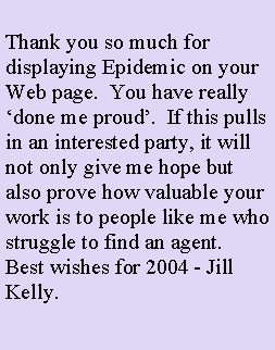 Text Box: Thank you so much for displaying Epidemic on your Web page.  You have really done me proud.  If this pulls in an interested party, it will not only give me hope but also prove how valuable your work is to people like me who struggle to find an agent.Best wishes for 2004 - Jill Kelly.