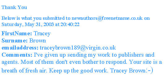 Text Box: Thank You Below is what you submitted to newauthors@freenetname.co.uk on Saturday, May 31, 2003 at 20:40:22FirstName: TraceySurname: Brownemailaddress: traceybrown189@virgin.co.ukComments: I've given up sending my work to publishers and agents. Most of them don't even bother to respond. Your site is a breath of fresh air. Keep up the good work. Tracey Brown:-)