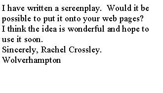 Text Box: I have written a screenplay.  Would it be possible to put it onto your web pages?I think the idea is wonderful and hope to use it soon.Sincerely, Rachel Crossley.  Wolverhampton