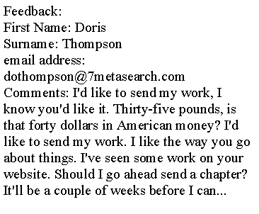 Text Box: Feedback:First Name: Doris
Surname: Thompson
email address: dothompson@7metasearch.com
Comments: I'd like to send my work, I know you'd like it. Thirty-five pounds, is that forty dollars in American money? I'd like to send my work. I like the way you go about things. I've seen some work on your website. Should I go ahead send a chapter? 
It'll be a couple of weeks before I can... 