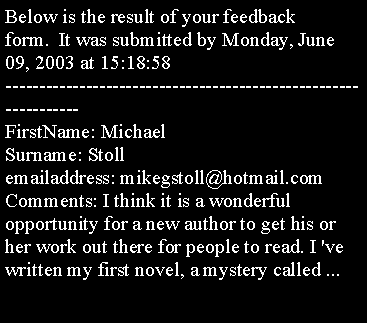 Text Box: Below is the result of your feedback form.  It was submitted by Monday, June 09, 2003 at 15:18:58
----------------------------------------------------------------
FirstName: Michael 
Surname: Stoll
emailaddress: mikegstoll@hotmail.com
Comments: I think it is a wonderful opportunity for a new author to get his or her work out there for people to read. I 've written my first novel, a mystery called ...