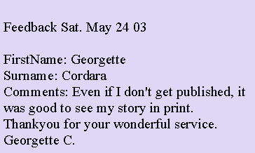 Text Box: Feedback Sat. May 24 03FirstName: Georgette
Surname: Cordara
Comments: Even if I don't get published, it was good to see my story in print. Thankyou for your wonderful service. Georgette C. 