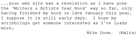 Text Box: ...your web site was a revelation as I have gone the Writers & Artists Year Book way so far, only having finished my book in late January this year,  I suppose it is still early days.  I hope my scribblings get someone interested as Ive loads more                   Mike Done.  (Malta)