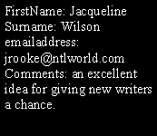 Text Box: FirstName: Jacqueline
Surname: Wilson
emailaddress: jrooke@ntlworld.com
Comments: an excellent idea for giving new writers a chance.
