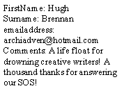 Text Box: FirstName: Hugh
Surname: Brennan
emailaddress: archiadven@hotmail.com
Comments: A life float for drowning creative writers! A thousand thanks for answering our SOS!